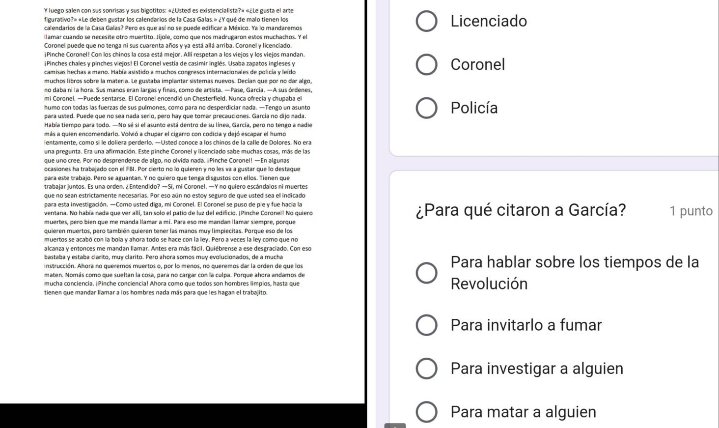 luego salen con sus sonrisas y sus bigotitos: «¿Usted es existencialista?» «¿Le gusta el arte
figurativo?» «Le deben gustar los calendarios de la Casa Galas.» ∠ Y qué de malo tienen los Licenciado
calendarios de la Casa Galas? Pero es que así no se puede edificar a México. Ya lo mandaremos
llamar cuando se necesite otro muertito. Jíjole, como que nos madrugaron estos muchachos. Y el
Coronel puede que no tenga ni sus cuarenta años y ya está allá arriba. Coronel y licenciado.
¡Pinche Coronel! Con los chinos la cosa está mejor. Allí respetan a los viejos y los viejos mandan.
¡Pinches chales y pinches viejos! El Coronel vestía de casimir inglés. Usaba zapatos ingleses y Coronel
camisas hechas a mano. Había asistido a muchos congresos internacionales de policía y leído
muchos libros sobre la materia. Le gustaba implantar sistemas nuevos. Decían que por no dar algo,
no daba ni la hora. Sus manos eran largas y finas, como de artista. —Pase, García. —A sus órdenes,
mi Coronel. —Puede sentarse. El Coronel encendió un Chesterfield. Nunca ofrecía y chupaba el
humo con todas las fuerzas de sus pulmones, como para no desperdiciar nada. —Tengo un asunto Policía
para usted. Puede que no sea nada serio, pero hay que tomar precauciones. García no dijo nada.
Había tiempo para todo. —No sé si el asunto está dentro de su línea, García, pero no tengo a nadie
más a quien encomendarlo. Volvió a chupar el cigarro con codicia y dejó escapar el humo
lentamente, como si le doliera perderlo. —Usted conoce a los chinos de la calle de Dolores. No era
una pregunta. Era una afirmación. Este pinche Coronel y licenciado sabe muchas cosas, más de las
que uno cree. Por no desprenderse de algo, no olvida nada. ¡Pinche Coronel! —En algunas
ocasiones ha trabajado con el FBI. Por cierto no lo quieren y no les va a gustar que lo destaque
para este trabajo. Pero se aguantan. Y no quiero que tenga disgustos con ellos. Tienen que
trabajar juntos. Es una orden. ¿Entendido? —Sí, mi Coronel. —Y no quiero escándalos ni muertes
que no sean estrictamente necesarias. Por eso aún no estoy seguro de que usted sea el indicado
para esta investigación. —Como usted diga, mi Coronel. El Coronel se puso de pie y fue hacia la
ventana. No había nada que ver allí, tan solo el patio de luz del edificio. ¡Pinche Coronel! No quiero ¿Para qué citaron a García? 1 punto
muertes, pero bien que me manda llamar a mí. Para eso me mandan llamar siempre, porque
quieren muertos, pero también quieren tener las manos muy limpiecitas. Porque eso de los
muertos se acabó con la bola y ahora todo se hace con la ley. Pero a veces la ley como que no
alcanza y entonces me mandan llamar. Antes era más fácil. Quiébrense a ese desgraciado. Con eso
bastaba y estaba clarito, muy clarito. Pero ahora somos muy evolucionados, de a mucha
instrucción. Ahora no queremos muertos o, por lo menos, no queremos dar la orden de que los Para hablar sobre los tiempos de la
maten. Nomás como que sueltan la cosa, para no cargar con la culpa. Porque ahora andamos de
mucha conciencia. ¡Pinche conciencia! Ahora como que todos son hombres limpios, hasta que Revolución
tienen que mandar llamar a los hombres nada más para que les hagan el trabajito.
Para invitarlo a fumar
Para investigar a alguien
Para matar a alguien