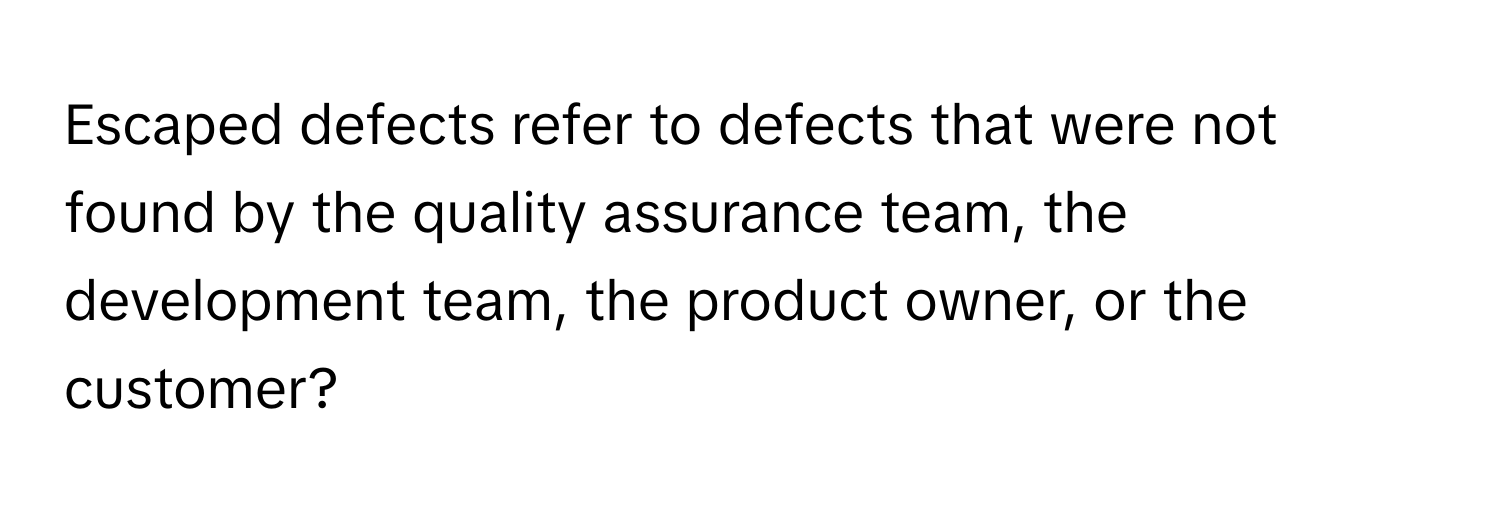 Escaped defects refer to defects that were not found by the quality assurance team, the development team, the product owner, or the customer?