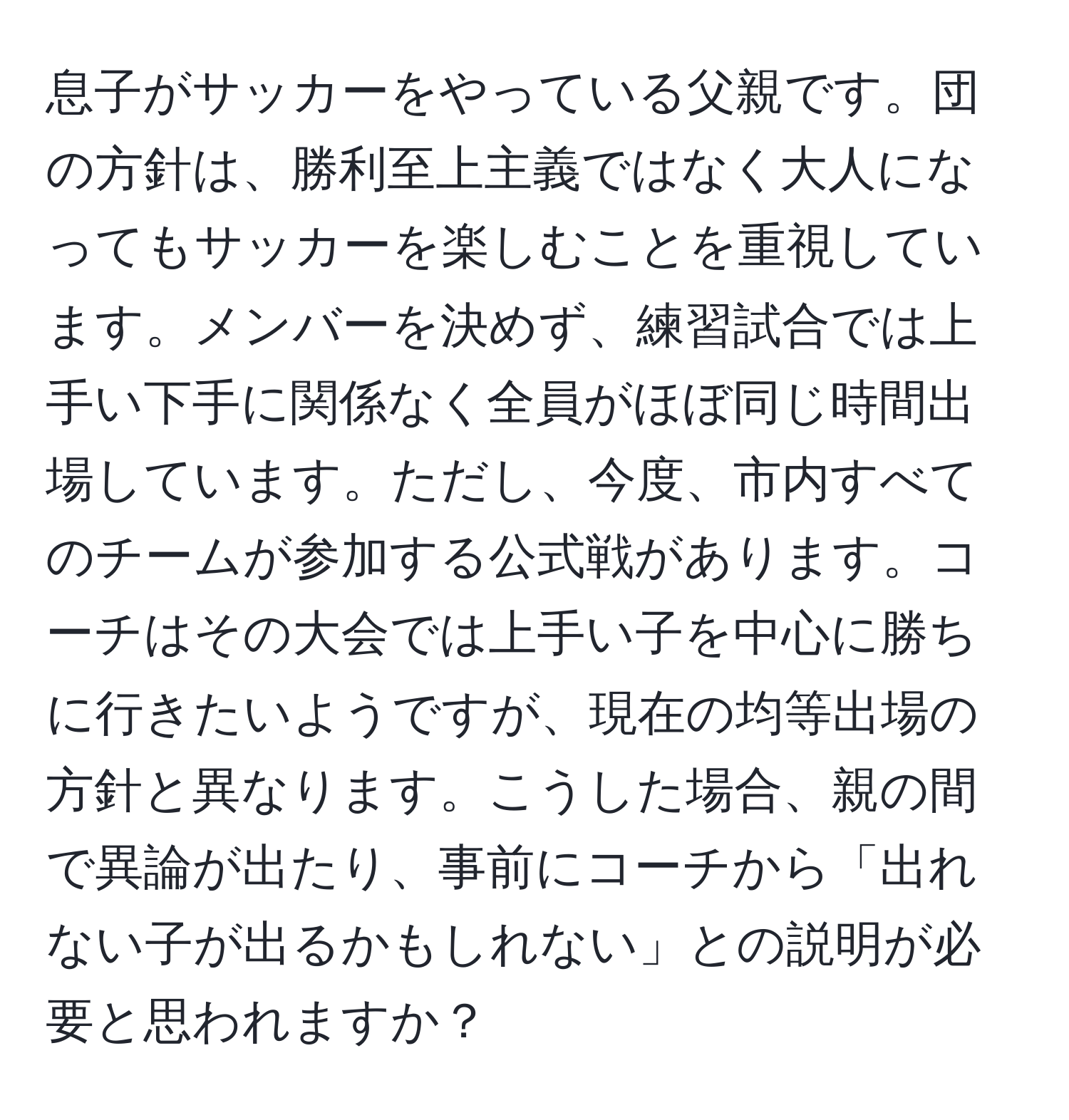 息子がサッカーをやっている父親です。団の方針は、勝利至上主義ではなく大人になってもサッカーを楽しむことを重視しています。メンバーを決めず、練習試合では上手い下手に関係なく全員がほぼ同じ時間出場しています。ただし、今度、市内すべてのチームが参加する公式戦があります。コーチはその大会では上手い子を中心に勝ちに行きたいようですが、現在の均等出場の方針と異なります。こうした場合、親の間で異論が出たり、事前にコーチから「出れない子が出るかもしれない」との説明が必要と思われますか？