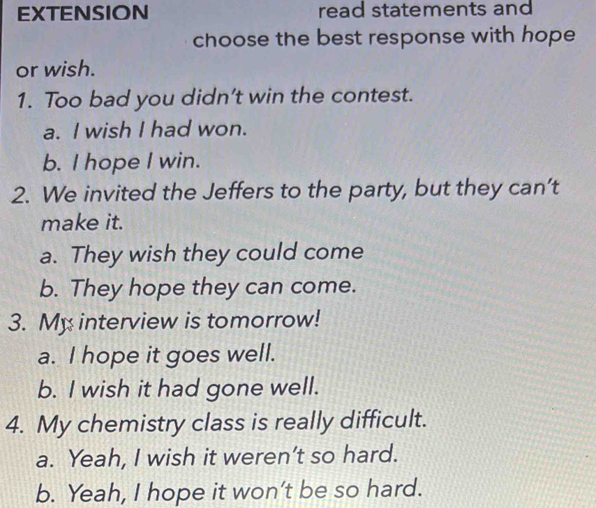 EXTENSION read statements and
choose the best response with hope
or wish.
1. Too bad you didn’t win the contest.
a. I wish I had won.
b. I hope I win.
2. We invited the Jeffers to the party, but they can’t
make it.
a. They wish they could come
b. They hope they can come.
3. My interview is tomorrow!
a. I hope it goes well.
b. I wish it had gone well.
4. My chemistry class is really difficult.
a. Yeah, I wish it weren’t so hard.
b. Yeah, I hope it won’t be so hard.