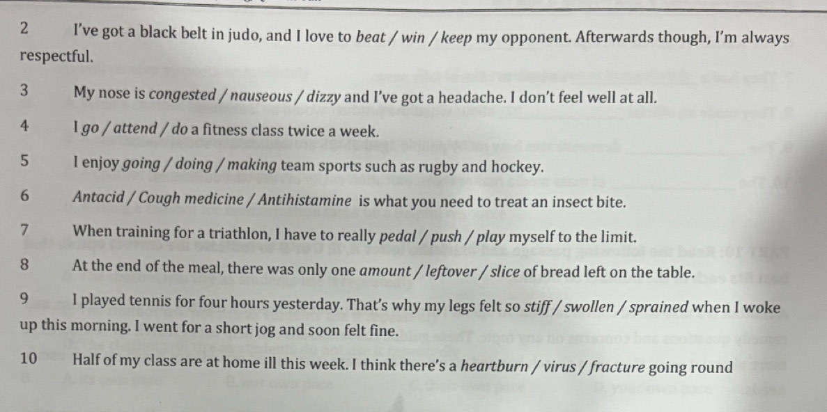 I’ve got a black belt in judo, and I love to beat / win / keep my opponent. Afterwards though, I’m always 
respectful. 
3 My nose is congested / nauseous / dizzy and I’ve got a headache. I don’t feel well at all. 
4 I go / attend / do a fitness class twice a week. 
5 I enjoy going / doing / making team sports such as rugby and hockey. 
6 Antacid / Cough medicine / Antihistamine is what you need to treat an insect bite. 
7 When training for a triathlon, I have to really pedal / push / play myself to the limit. 
8 At the end of the meal, there was only one amount / leftover / slice of bread left on the table. 
9 I played tennis for four hours yesterday. That’s why my legs felt so stiff / swollen / sprained when I woke 
up this morning. I went for a short jog and soon felt fine. 
10 Half of my class are at home ill this week. I think there's a heartburn / virus / fracture going round