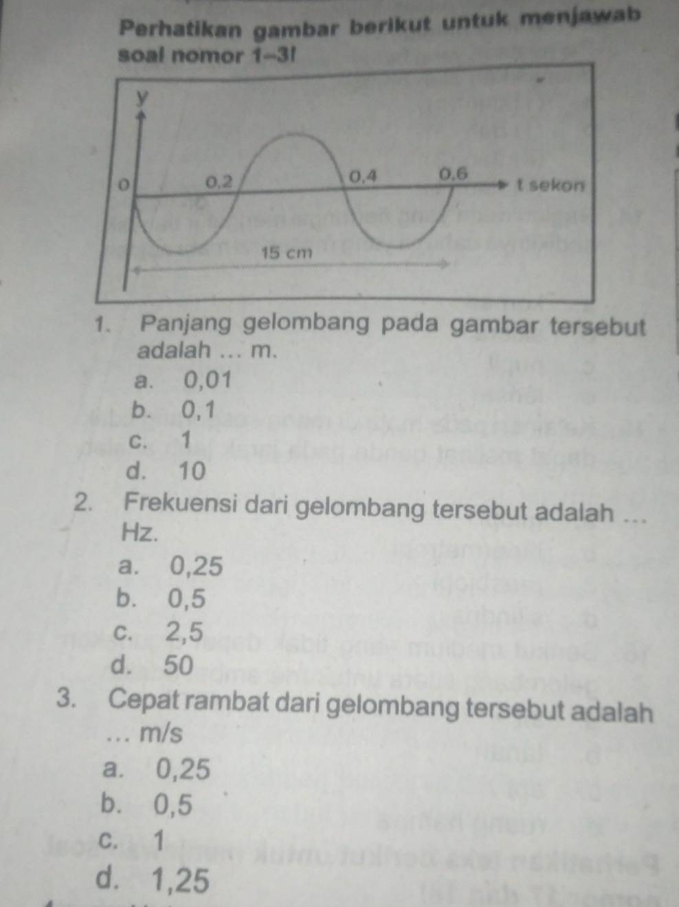 Perhatikan gambar berikut untuk menjawab
soal nomor 1-3!
kon
1. Panjang gelombang pada gambar tersebut
adalah ... m.
a. 0,01
b. 0,1
c. 1
d. 10
2. Frekuensi dari gelombang tersebut adalah …
Hz.
a. 0,25
b. 0,5
c. 2,5
d. 50
3. Cepat rambat dari gelombang tersebut adalah
.. m/s
a. 0,25
b. 0,5
c. 1
d.⩽ 1,25