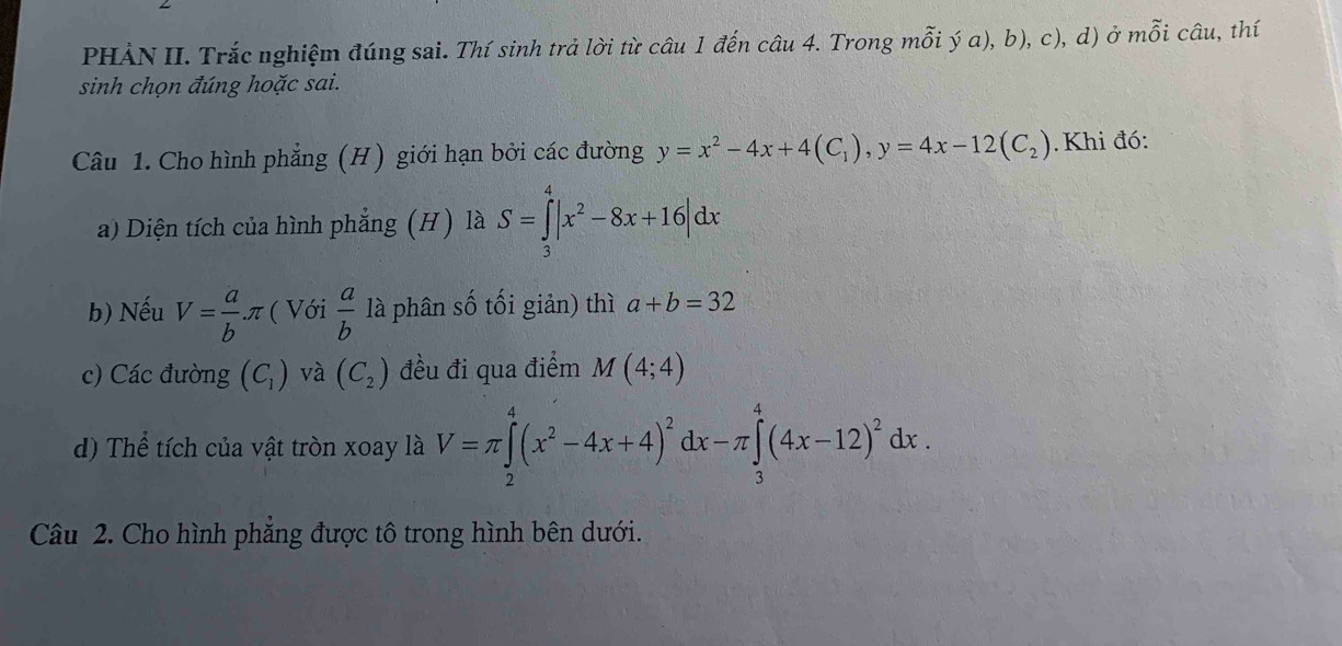 PHẢN II. Trắc nghiệm đúng sai. Thí sinh trả lời từ câu 1 đến câu 4. Trong mỗi ý a), b), c), d) ở mỗi câu, thí 
sinh chọn đúng hoặc sai. 
Câu 1. Cho hình phẳng (H) giới hạn bởi các đường y=x^2-4x+4(C_1), y=4x-12(C_2). Khi đó: 
a) Diện tích của hình phẳng (H) là S=∈tlimits _3^(4|x^2)-8x+16|dx
b) Nếu V= a/b π ( Với  a/b  là phân số tối giản) thì a+b=32
c) Các đường (C_1) và (C_2) đều đi qua điểm M(4;4)
d) Thể tích của vật tròn xoay là V=π ∈tlimits _2^(4(x^2)-4x+4)^2dx-π ∈tlimits _3^(4(4x-12)^2)dx. 
Câu 2. Cho hình phẳng được tô trong hình bên dưới.