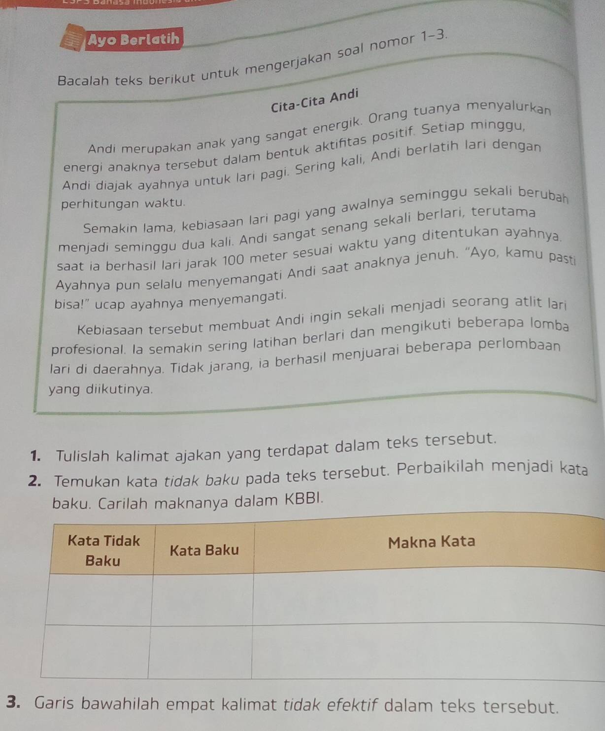 Ayo Berlatih 
Bacalah teks berikut untuk mengerjakan soal nomor 1-3 
Cita-Cita Andi 
Andi merupakan anak yang sangat energik. Orang tuanya menyalurkan 
energi anaknya tersebut dalam bentuk aktifitas positif. Setiap minggu, 
Andi diajak ayahnya untuk lari pagi. Sering kali, Andi berlatih Iari dengan 
perhitungan waktu. 
Semakin Iama, kebiasaan lari pagi yang awalnya seminggu sekali berubah 
menjadi seminggu dua kali. Andi sangat senang sekali berlari, terutama 
saat ia berhasil lari jarak 100 meter sesuai waktu yang ditentukan ayahnya 
Ayahnya pun selalu menyemangati Andi saat anaknya jenuh. “Ayo, kamu pasti 
bisa!” ucap ayahnya menyemangati. 
Kebiasaan tersebut membuat Andi ingin sekali menjadi seorang atlit lari 
profesional. la semakin sering latihan berlari dan mengikuti beberapa lomba 
lari di daerahnya. Tidak jarang, ia berhasil menjuarai beberapa perlombaan 
yang diikutinya. 
1. Tulislah kalimat ajakan yang terdapat dalam teks tersebut. 
2. Temukan kata tidak baku pada teks tersebut. Perbaikilah menjadi kata 
baku. Carilah maknanya dalam KBBI. 
3. Garis bawahilah empat kalimat tidak efektif dalam teks tersebut.