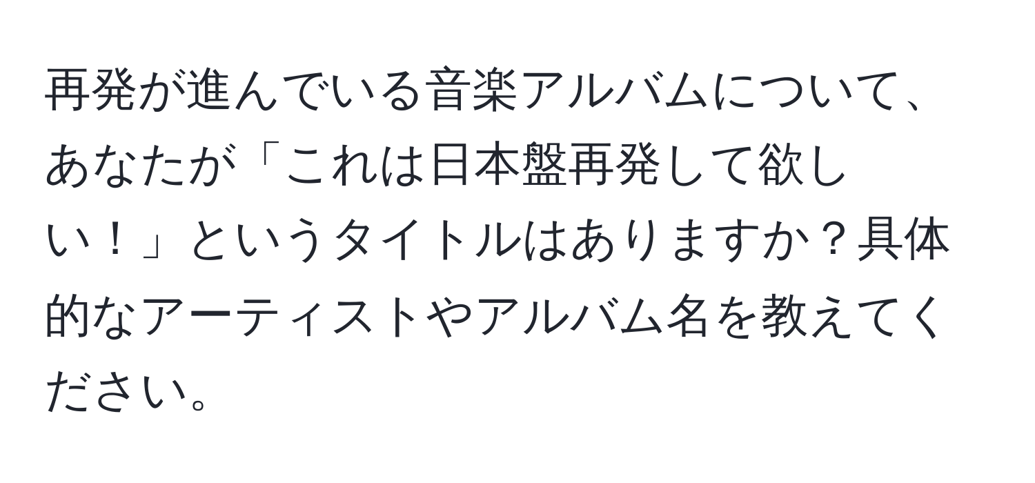 再発が進んでいる音楽アルバムについて、あなたが「これは日本盤再発して欲しい！」というタイトルはありますか？具体的なアーティストやアルバム名を教えてください。