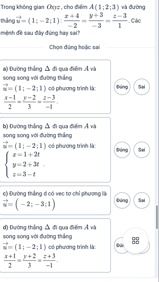 Trong không gian Oxyz , cho điểm A(1;2;3) và đường 
thẳng vector u=(1;-2;1): (x+4)/-2 = (y+3)/-3 = (z-3)/1 . Các 
mệnh đề sau đây đúng hay sai? 
Chọn đúng hoặc sai 
a) Đường thẳng △ di qua điểm A và 
song song với đường thẳng
vector u=(1;-2;1) có phương trình là: Đúng Sai
 (x-1)/2 = (y-2)/3 = (z-3)/-1 . 
b) Đường thẳng △ đi qua điểm Á và 
song song với đường thẳng
vector u=(1;-2;1) có phương trình là: Đúng Sai
beginarrayl x=1+2t y=2+3t z=3-tendarray.
c) Đường thẳng d có vec tơ chỉ phương là
vector u=(-2;-3;1)
Đúng Sai 
d) Đường thẳng △ di qua điểm A và 
song song với đường thẳng 
0□
vector u=(1;-2;1) có phương trình là: Đúi
 (x+1)/2 = (y+2)/3 = (z+3)/-1 .