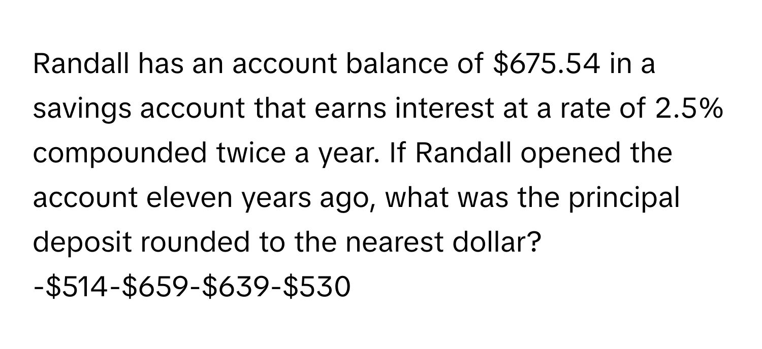 Randall has an account balance of $675.54 in a savings account that earns interest at a rate of 2.5% compounded twice a year. If Randall opened the account eleven years ago, what was the principal deposit rounded to the nearest dollar?

-$514-$659-$639-$530