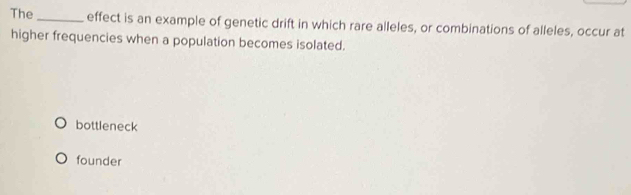 The_ effect is an example of genetic drift in which rare alleles, or combinations of alleles, occur at
higher frequencies when a population becomes isolated.
bottleneck
founder