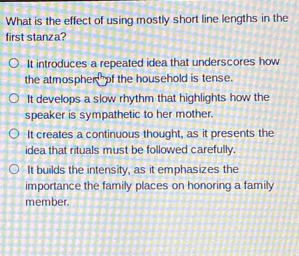 What is the effect of using mostly short line lengths in the
first stanza?
It introduces a repeated idea that underscores how
the atmospher of the household is tense.
It develops a slow rhythm that highlights how the
speaker is sympathetic to her mother.
It creates a continuous thought, as it presents the
idea that rituals must be followed carefully.
It builds the intensity, as it emphasizes the
importance the family places on honoring a family
member.