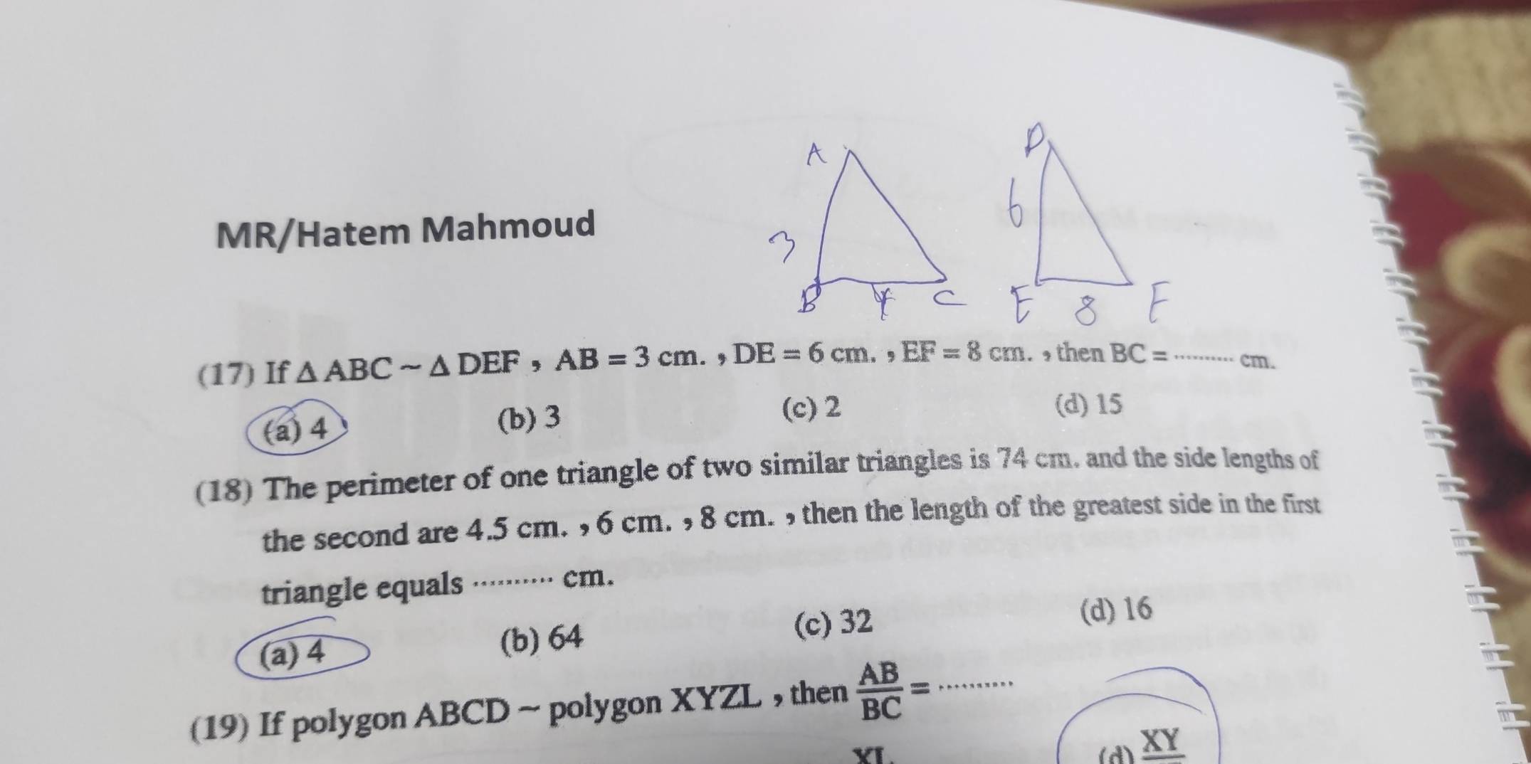 MR/Hatem Mahmoud
(17) If △ ABCsim △ DEF, AB=3cm., DE=6cm., EF=8cm. then BC= _  cm.
(c) 2 (d) 15
(a) 4
(b) 3
(18) The perimeter of one triangle of two similar triangles is 74 cm. and the side lengths of
the second are 4.5 cm. , 6 cm. , 8 cm. , then the length of the greatest side in the first
triangle equals ········· cm.
(c) 32
(d) 16
(a) 4
(b) 64
(19) If polygon ABCD ~ polygon XYZL , then  AB/BC = _
XI.
(d) XY