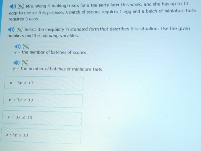 1] Mrs. Wong is making treats for a tea party later this week, and she has up to 13
eggs to use for this purpose. A batch of scones requires 1 egg and a batch of miniature tarts
requires 3 eggs.
11 [x_4] Select the inequality in standard form that describes this situation. Use the given
numbers and the following variables.
3cm
x= the number of batches of scones
x_A
y= the number of batches of miniature tarts
x-3y<13</tex>
x+3y<13</tex>
x+3y≤ 13
x-3y≤ 13