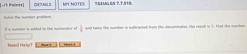 (−/1 Points) DETAILS MY NOTES TGEIALG5 7.7.018. 
Solve the number problem. 
If a number is added to the numerator of  1/9  and twice the number is subtracted from the denominator, the result is 5. Find the number. 
Need Help? Read It Watch It