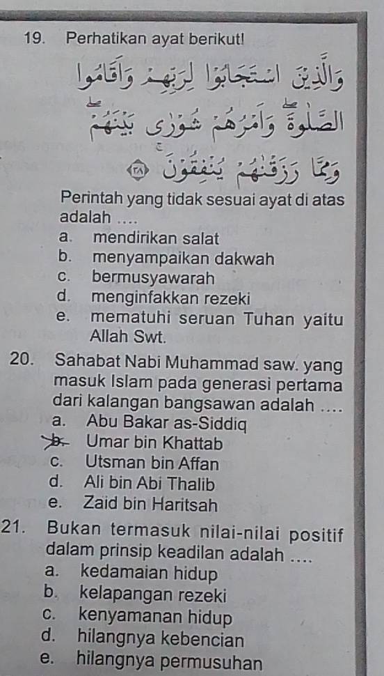 Perhatikan ayat berikut!
Perintah yang tidak sesuai ayat di atas
adalah ....
a. mendirikan salat
b. menyampaikan dakwah
c. bermusyawarah
d. menginfakkan rezeki
e. mematuhi seruan Tuhan yaitu
Allah Swt.
20. Sahabat Nabi Muhammad saw. yang
masuk Islam pada generasi pertama
dari kalangan bangsawan adalah ....
a. Abu Bakar as-Siddiq
Umar bin Khattab
c. Utsman bin Affan
d. Ali bin Abi Thalib
e. Zaid bin Haritsah
21. Bukan termasuk nilai-nilai positif
dalam prinsip keadilan adalah ....
a. kedamaian hidup
b. kelapangan rezeki
c. kenyamanan hidup
d. hilangnya kebencian
e. hilangnya permusuhan