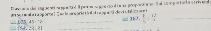 Ciascuno dei seguenti rapporti è il primo rapporto di una proporzione. Sai completarla scrivende 
un secondo rapporto? Quale proprietà dei rapporti devi utilizzare? 
_ _ .163.45:18
_ =167. 6/5 : 12/7 
_ _  1≤slant 4.28:21
2