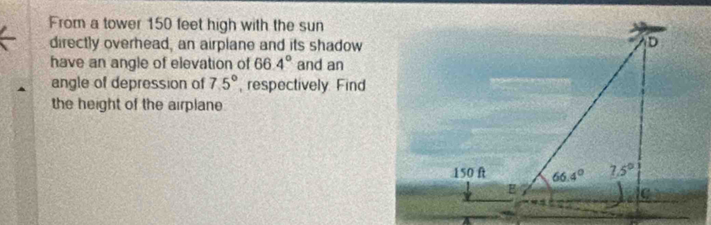 From a tower 150 feet high with the sun
directly overhead, an airplane and its shadow
have an angle of elevation of 66.4° and an
angle of depression of 75° , respectively Find
the height of the airplane