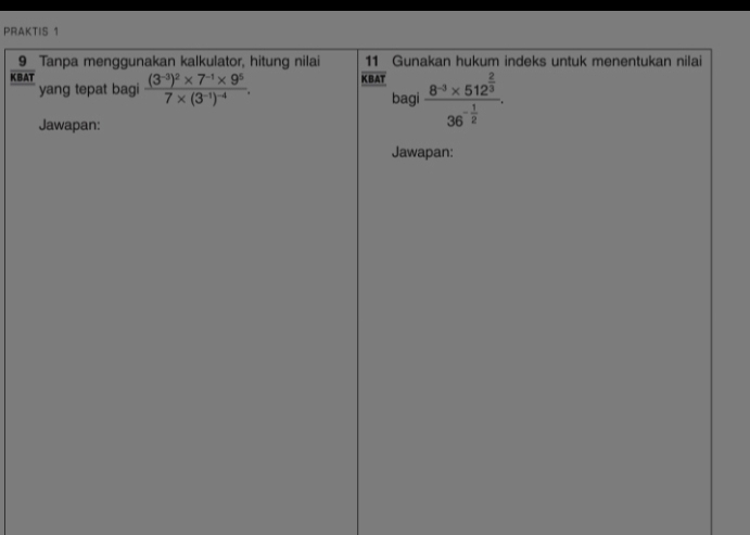 PRAKTIS 1 
_9_ Tanpa menggunakan kalkulator, hitung nilai  11/KBAT  Gunakan hukum indeks untuk menentukan nilai 
KBAT frac (3^(-3))^2* 7^(-1)* 9^57* (3^(-1))^-4. 
yang tepat bagi 
bagi frac 8^(-3)* 512^(frac 2)336^(-frac 1)2. 
Jawapan: 
Jawapan: