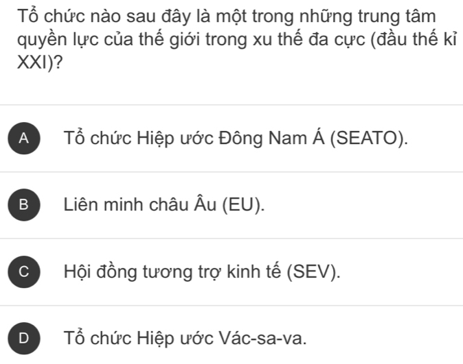 Tổ chức nào sau đây là một trong những trung tâm
quyền lực của thế giới trong xu thế đa cực (đầu thế kỉ
XXI)?
A Tổ chức Hiệp ước Đông Nam Á (SEATO).
B Liên minh châu Âu (EU).
C Hội đồng tương trợ kinh tế (SEV).
D Tổ chức Hiệp ước Vác-sa-va.