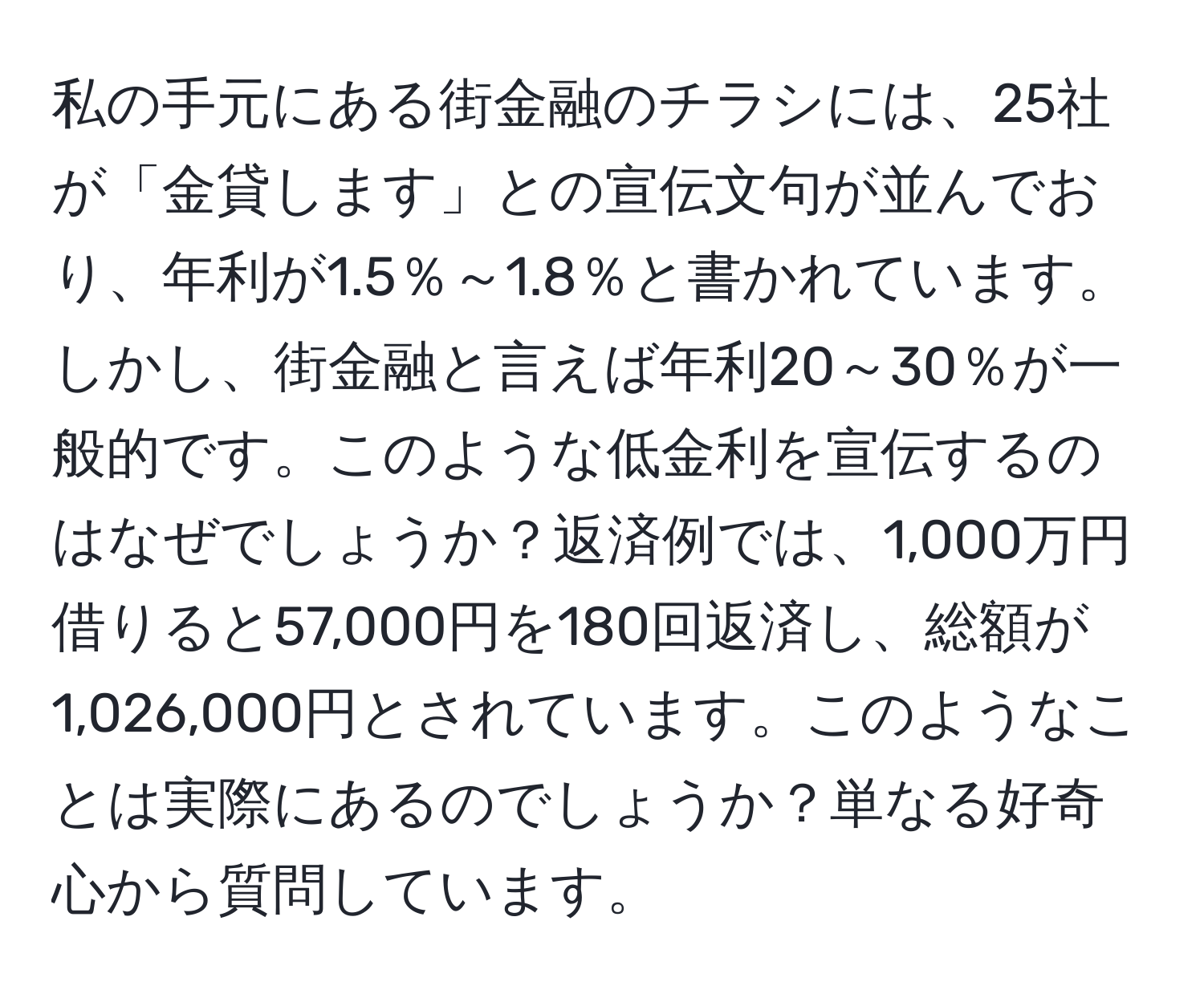 私の手元にある街金融のチラシには、25社が「金貸します」との宣伝文句が並んでおり、年利が1.5％～1.8％と書かれています。しかし、街金融と言えば年利20～30％が一般的です。このような低金利を宣伝するのはなぜでしょうか？返済例では、1,000万円借りると57,000円を180回返済し、総額が1,026,000円とされています。このようなことは実際にあるのでしょうか？単なる好奇心から質問しています。