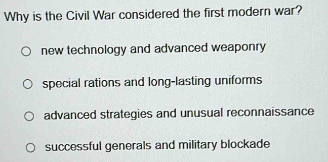 Why is the Civil War considered the first modern war?
new technology and advanced weaponry
special rations and long-lasting uniforms
advanced strategies and unusual reconnaissance
successful generals and military blockade