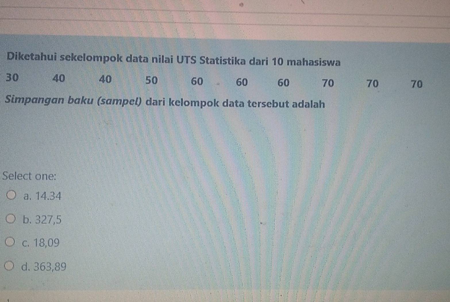 Diketahui sekelompok data nilai UTS Statistika dari 10 mahasiswa
30
40
40 50 60 60 60 70 70 70
Simpangan bɑku (sɑmpel) dari kelompok data tersebut adalah
Select one:
a. 14.34
b. 327,5
c. 18,09
d. 363,89