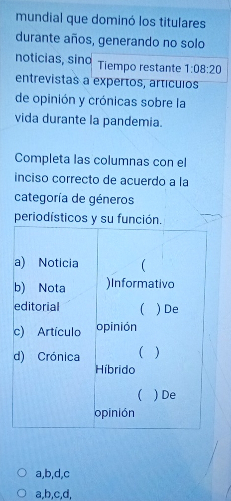 mundial que dominó los titulares
durante años, generando no solo
noticias, sino Tiempo restante 1:08:20
entrevistas a expertos, artículos
de opinión y crónicas sobre la
vida durante la pandemia.
Completa las columnas con el
inciso correcto de acuerdo a la
categoría de géneros
periodísticos y su
a,b,d,c
a,b,c,d,