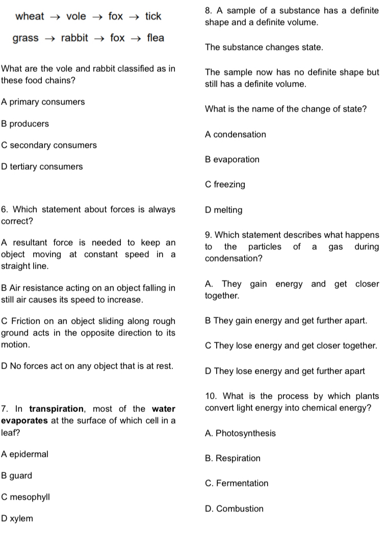 A sample of a substance has a definite
wheat vole fox tick shape and a definite volume.
grass rabbit fox flea
The substance changes state.
What are the vole and rabbit classified as in The sample now has no definite shape but
these food chains? still has a definite volume.
A primary consumers
What is the name of the change of state?
B producers
A condensation
C secondary consumers
B evaporation
D tertiary consumers
C freezing
6. Which statement about forces is always D melting
correct?
9. Which statement describes what happens
A resultant force is needed to keep an to the particles of a gas during
object moving at constant speed in a condensation?
straight line.
B Air resistance acting on an object falling in A. They gain energy and get closer
still air causes its speed to increase. together.
C Friction on an object sliding along rough B They gain energy and get further apart.
ground acts in the opposite direction to its
motion. C They lose energy and get closer together.
D No forces act on any object that is at rest. D They lose energy and get further apart
10. What is the process by which plants
7. In transpiration, most of the water convert light energy into chemical energy?
evaporates at the surface of which cell in a
leaf? A. Photosynthesis
A epidermal B. Respiration
B guard C. Fermentation
C mesophyll
D. Combustion
D xylem