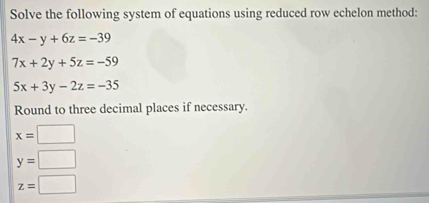 Solve the following system of equations using reduced row echelon method:
4x-y+6z=-39
7x+2y+5z=-59
5x+3y-2z=-35
Round to three decimal places if necessary.
x=□
y=□
z=□