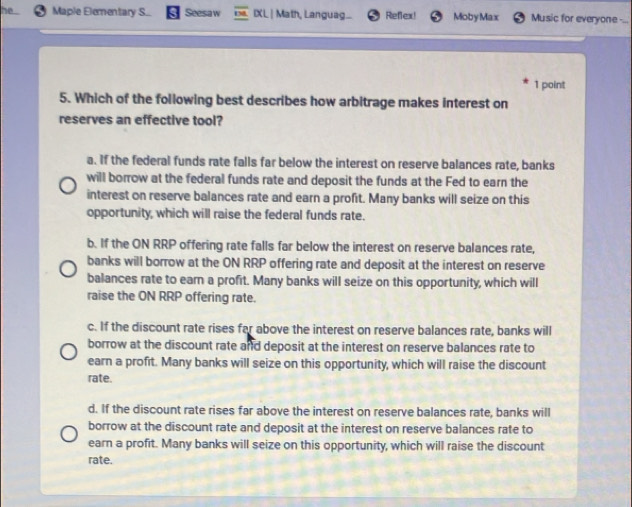 he Maple Elementary S... Seesaw IXL | Math, Languag... Reflex! MobyMax Music for everyone -...
1 point
5. Which of the following best describes how arbitrage makes interest on
reserves an effective tool?
a. If the federal funds rate falls far below the interest on reserve balances rate, banks
will borrow at the federal funds rate and deposit the funds at the Fed to earn the
interest on reserve balances rate and earn a profit. Many banks will seize on this
opportunity, which will raise the federal funds rate.
b. If the ON RRP offering rate falls far below the interest on reserve balances rate,
banks will borrow at the ON RRP offering rate and deposit at the interest on reserve
balances rate to earn a profit. Many banks will seize on this opportunity, which will
raise the ON RRP offering rate.
c. If the discount rate rises far above the interest on reserve balances rate, banks will
borrow at the discount rate and deposit at the interest on reserve balances rate to
earn a profit. Many banks will seize on this opportunity, which will raise the discount
rate.
d. If the discount rate rises far above the interest on reserve balances rate, banks will
borrow at the discount rate and deposit at the interest on reserve balances rate to
earn a profit. Many banks will seize on this opportunity, which will raise the discount
rate.