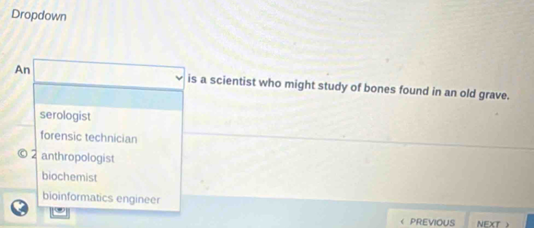 Dropdown
An is a scientist who might study of bones found in an old grave.
serologist
forensic technician
2 anthropologist
biochemist
bioinformatics engineer
PREVIOUS NEXT