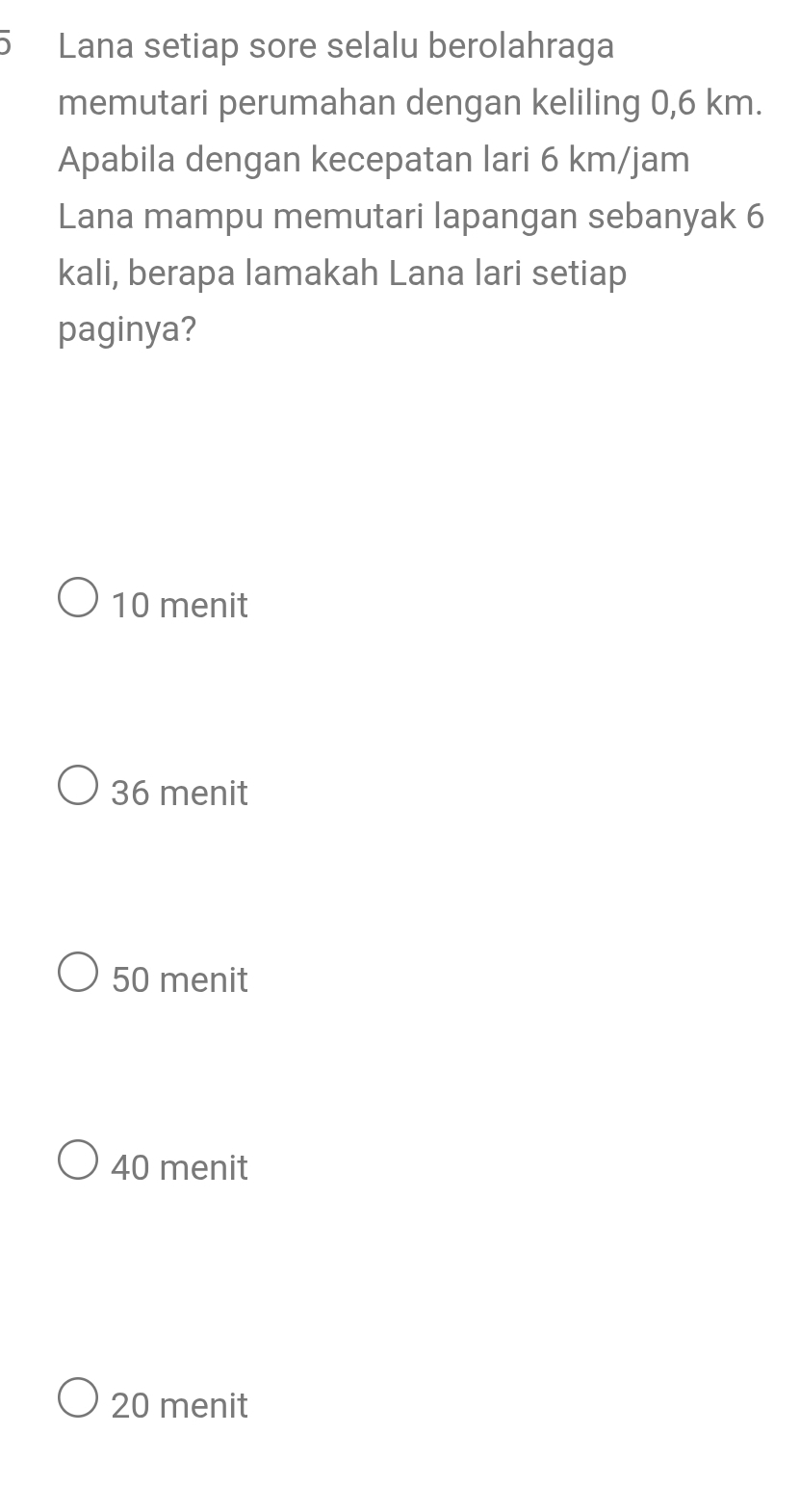 Lana setiap sore selalu berolahraga
memutari perumahan dengan keliling 0,6 km.
Apabila dengan kecepatan lari 6 km/jam
Lana mampu memutari lapangan sebanyak 6
kali, berapa lamakah Lana lari setiap
paginya?
10 menit
36 menit
50 menit
40 menit
20 menit