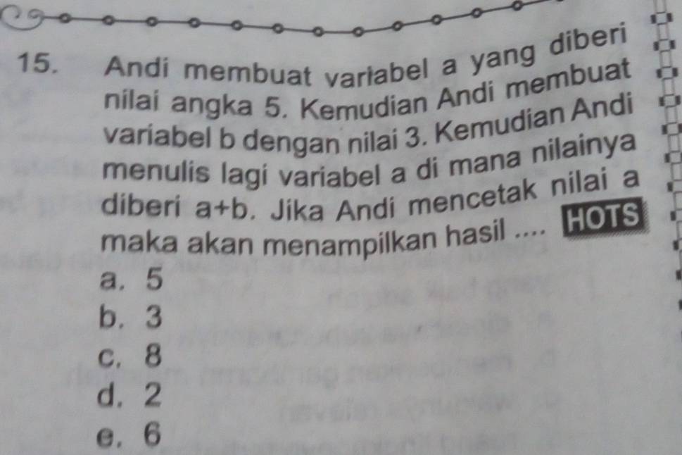 Andi membuat variabel a yang diberi
nilai angka 5. Kemudian Andi membuat
variabel b dengan nilai 3. Kemudian Andi
menulis lagi variabel a di mana nilainya
diberi a+b. Jika Andi mencetak nilai a
maka akan menampilkan hasil .... HOTS
a. 5
b. 3
c. 8
d. 2
e. 6