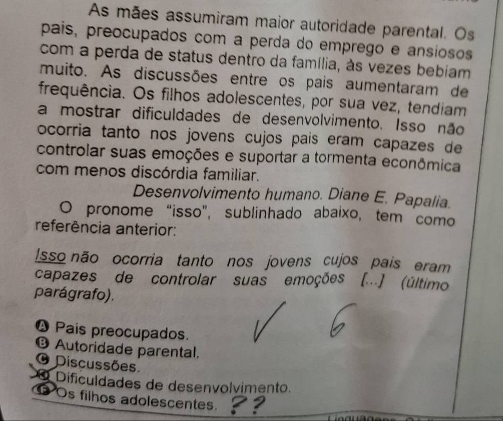 As mães assumiram maior autoridade parental. Os
pais, preocupados com a perda do emprego e ansiosos
com a perda de status dentro da família, às vezes bebiam
muito. As discussões entre os pais aumentaram de
frequência. Os filhos adolescentes, por sua vez, tendiam
a mostrar dificuldades de desenvolvimento. Isso não
ocorria tanto nos jovens cujos país eram capazes de
controlar suas emoções e suportar a tormenta econômica
com menos discórdia familiar.
Desenvolvimento humano. Diane E. Papalia.
O pronome “isso”, sublinhado abaixo, tem como
referência anterior:
Isso não ocorria tanto nos jovens cujos pais eram
capazes de controlar suas emoções [...] (último
parágrafo).
❹ Pais preocupados.
⑬ Autoridade parental.
O Discussões.
Dificuldades de desenvolvimento.
Os filhos adolescentes.