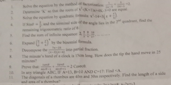 Solve the equation by the method of factorization:  1/2x-5 + 5/2x-1 =2. 
2. Determine ‘ K ’ so that the roots of x^2-(K+1)x+4K-3=0 are equal 
3. Solve the equation by quadratic formula: x^2-14=3(x+ 4/3 ). 
4. If sin θ = 2/3  , and the terminal side of the angle lies in the 2^(nd) quadrant, find the 
remaining trigonometric ratio of θ. 
5. Find the sum of infinite sequence: 2,  4/3 ,  8/9 ,  16/27 ,........ 
6. Expand ( x/y + y/x )^4 by the binomial formula. 
7. Decompose the  (7x-25)/(x-3)(x-4)  into partial fraction. 
8. The minute's hand of a clock is 15cm long. How does the tip the hand move in 25
minutes ? 
9. Prove that:  tan θ /sec θ -1 + tan θ /sec θ +1 =2 Cosecθ. 
10. In any triangle ABC, IF A=13, B=10ANDC=17 : Find ∠ A. 
11. The diagonals of a rhombus are 40m and 30m respectively. Find the length of a side 
and area of a rhombus?
2x+3x=8x-7y=-2