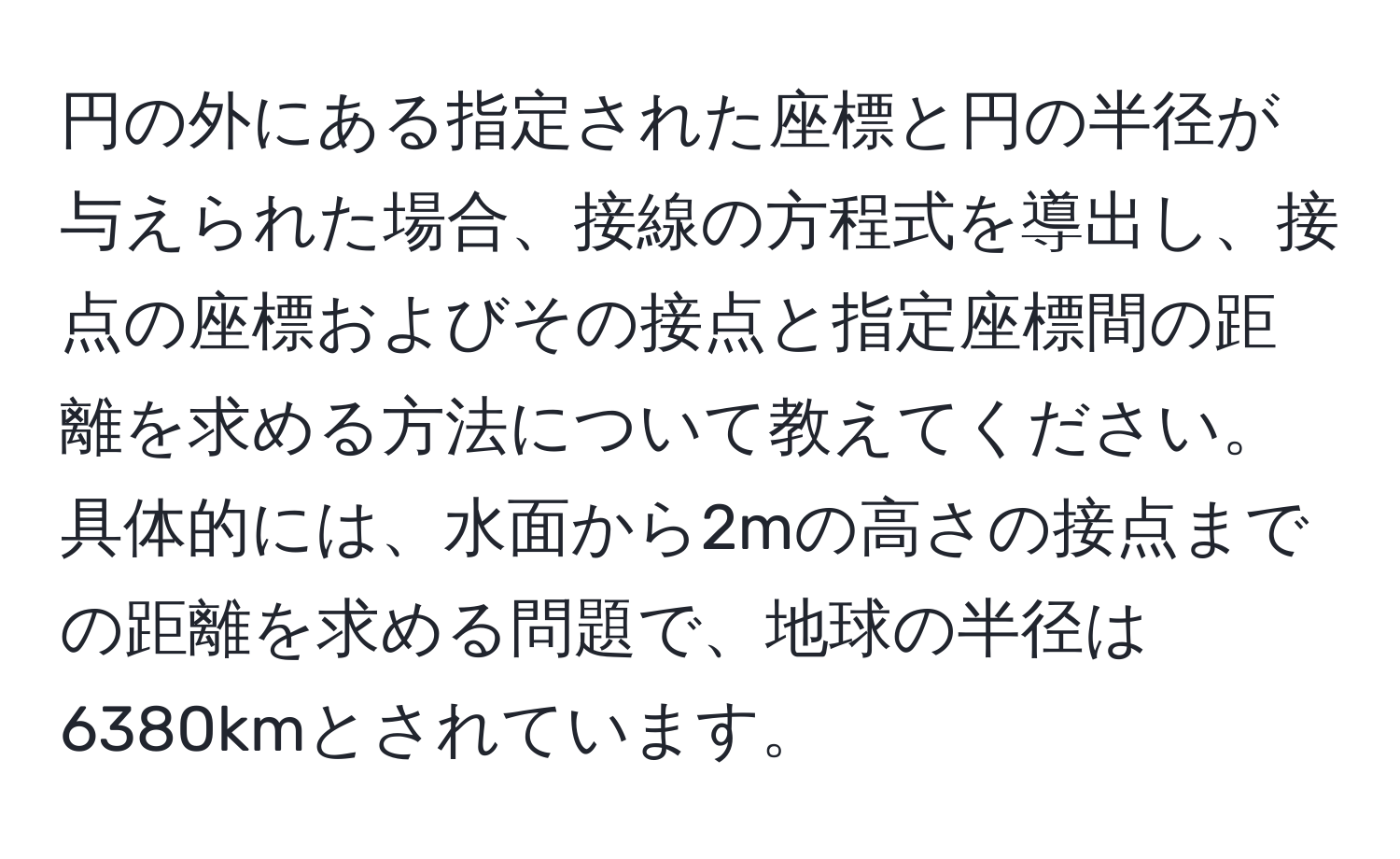 円の外にある指定された座標と円の半径が与えられた場合、接線の方程式を導出し、接点の座標およびその接点と指定座標間の距離を求める方法について教えてください。具体的には、水面から2mの高さの接点までの距離を求める問題で、地球の半径は6380kmとされています。