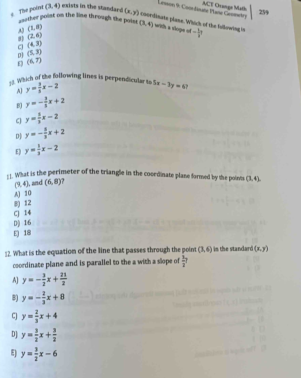 ACT Orange Math
Lesson 9: Coordinate Plane Geometry
259
9. The point (3,4) exists in the standard (x,y) coordinate plane. Which of the following is
another point on the line through the point (3,4) with a slope of - 1/2 ?
A) (1,8)
B) (2,6)
C) (4,3)
D) (5,3)
E) (6,7)
10. Which of the following lines is perpendicular to 5x-3y=6
A) y= 3/5 x-2
B) y=- 3/5 x+2
C) y= 5/3 x-2
D) y=- 5/3 x+2
E) y= 1/3 x-2
11. What is the perimeter of the triangle in the coordinate plane formed by the points (3,4),
(9,4) , and (6,8) 2
A) 10
B) 12
C) 14
D) 16
E) 18
12. What is the equation of the line that passes through the point (3,6) in the standard (x,y)
coordinate plane and is parallel to the a with a slope of  3/2 
A) y=- 3/2 x+ 21/2 
B) y=- 2/3 x+8
C) y= 2/3 x+4
D) y= 3/2 x+ 3/2 
E) y= 3/2 x-6