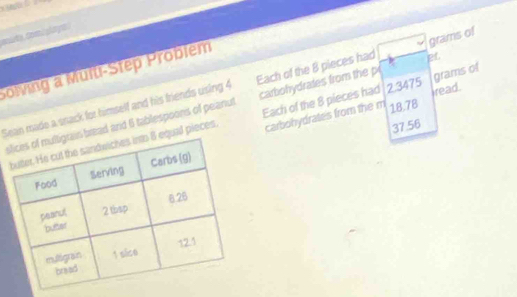 mute, com ) play a 
Solving a Multi-Step Problem 
Sean made a snack for himself and his friends using 4 Each of the 8 pieces had pt grams of 
sbread and 6 tablespoons of peanut carbohydrates from the p grams of 
carbohydrates from the m 18.78
37.56
ual pieces. Each of the 8 pieces had 2.3475 read.