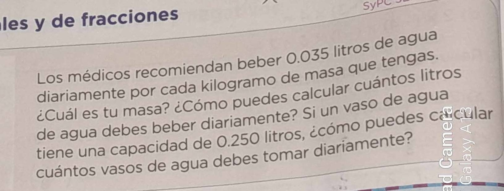 les y de fracciones 
SyPC 
Los médicos recomiendan beber 0.035 litros de agua 
diariamente por cada kilogramo de masa que tengas. 
¿Cuál es tu masa? ¿Cómo puedes calcular cuántos litros 
de agua debes beber diariamente? Si un vaso de agua 
tiene una capacidad de 0.250 litros, ¿cómo puedes ca cular 
cuántos vasos de agua debes tomar diariamente?