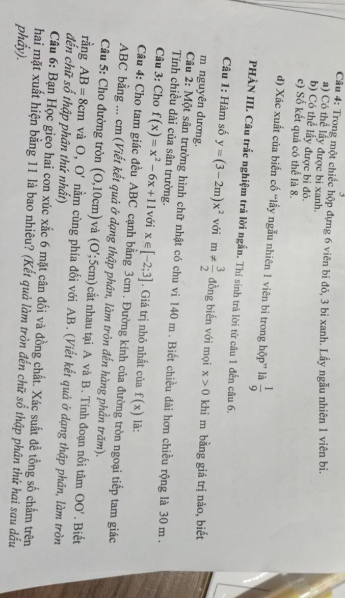 Trong một chiếc hộp đựng 6 viên bi đỏ, 3 bi xanh. Lấy ngẫu nhiên 1 viên bi.
a) Có thể lấy được bi xanh.
b) Có thể lấy được bi đỏ.
c) Số kết quả có thể là 8.
d) Xác xuất của biến cố “lấy ngẫu nhiên 1 viên bi trong hộp” là  1/9 
PHÀN III. Câu trắc nghiệm trả lời ngắn. Thí sinh trả lời từ câu 1 đến câu 6.
Câu 1: Hàm số y=(3-2m)x^2 với m!=  3/2  đồng biến với mọi x>0 khi m bằng giá trị nào, biết
m nguyên dương.
Câu 2: Một sân trường hình chữ nhật có chu vi 140 m . Biết chiều dài hơn chiều rộng là 30 m .
Tính chiều dài của sân trường.
Câu 3: Cho f(x)=x^2-6x+11 với x∈ [-2;3]. Giá trị nhỏ nhất của f(x) là:
Câu 4: Cho tam giác đều ABC cạnh bằng 3cm . Đường kính của đường tròn ngoại tiếp tam giác
ABC bằng ... cm (Viết kết quả ở dạng thập phân, làm tròn đến hàng phần trăm).
Câu 5: Cho đường tròn (0,10cm) và (O';5cm) cắt nhau tại A và B. Tính đoạn nối tâm OO'. Biết
ràng AB=8cm và O, O' nằm cùng phía đối với AB . (Viết kết quả ở dạng thập phân, làm tròn
đến chữ số thập phân thứ nhất)
Câu 6: Bạn Học gieo hai con xúc xắc 6 mặt cân đối và đồng chất. Xác suất để tổng số chấm trên
hai mặt xuất hiện bằng 11 là bao nhiêu? (Kết quả làm tròn đến chữ số thập phân thứ hai sau dấu
phẩy).