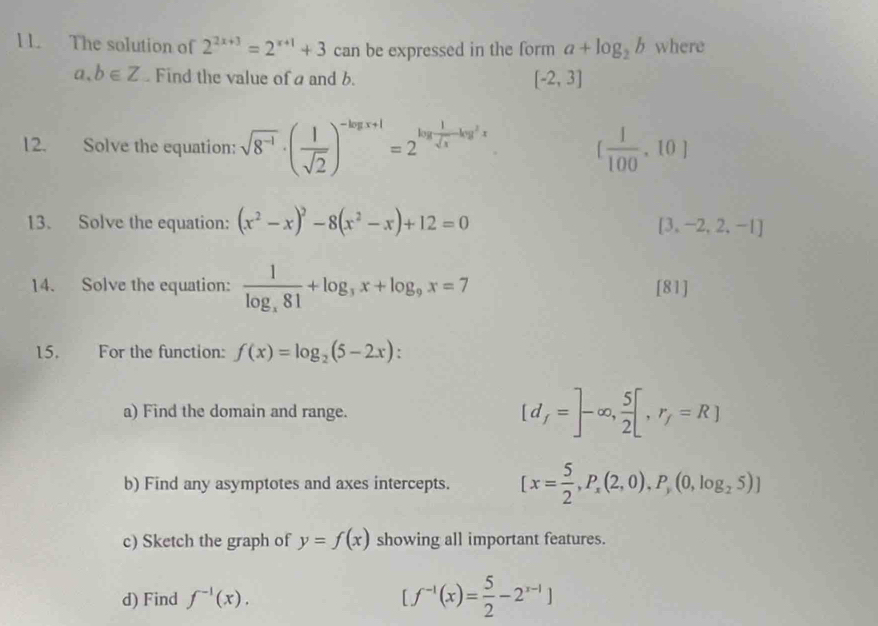 The solution of 2^(2x+3)=2^(x+1)+3 can be expressed in the form a+log _2b where
a,b∈ Z Find the value of a and b. [-2,3]
12. Solve the equation: sqrt(8^(-1))· ( 1/sqrt(2) )^-log x+1=2^(log frac 1)sqrt(x)-log^2x [ 1/100 ,10]
13. Solve the equation: (x^2-x)^2-8(x^2-x)+12=0
[3,-2,2,-1]
14. Solve the equation: frac 1log _x81+log _3x+log _9x=7 [81] 
15. For the function: f(x)=log _2(5-2x) : 
a) Find the domain and range. [d_f=]-∈fty , 5/2 [,r_f=R]
b) Find any asymptotes and axes intercepts. [x= 5/2 , P_x(2,0), P_y(0,log _25)]
c) Sketch the graph of y=f(x) showing all important features. 
d) Find f^(-1)(x). [f^(-1)(x)= 5/2 -2^(x-1)]