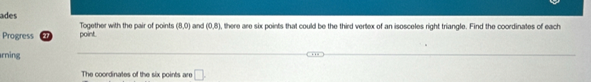 ades 
Together with the pair of points (8,0) and (0,8) , there are six points that could be the third vertex of an isosceles right triangle. Find the coordinates of each 
Progress 27 point. 
rning 
The coordinates of the six points are □ .