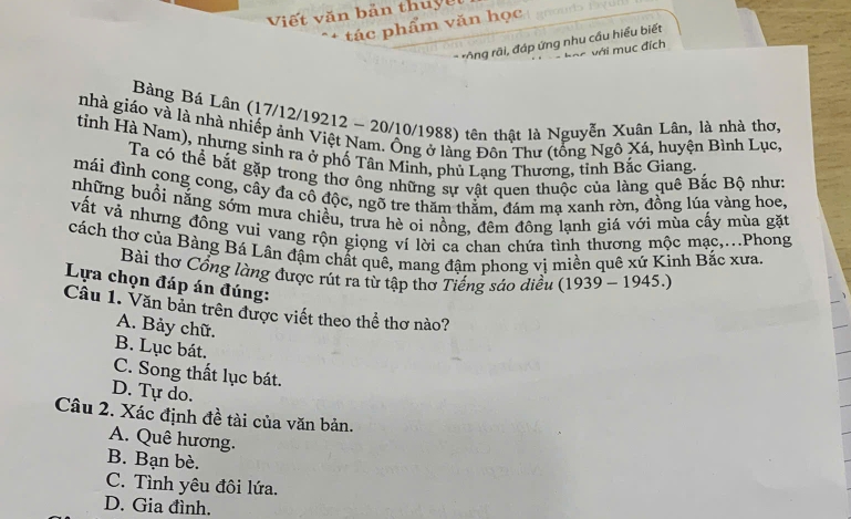 Viết văn bản thuy ế t
tác phẩm văn học
* Ông rãi, đáp ứng nhu cầu hiều biết
và với m ục đích
Bàng Bá Lân (17/12/19212 - 20/10/1988) tên thật là Nguyễn Xuân Lân, là nhà thơ,
nhà giáo và là nhà nhiếp ảnh Việt Nam. Ông ở làng Đôn Thư (tổng Ngô Xá, huyện Bình Lục,
tỉnh Hà Nam), nhưng sinh ra ở phố Tân Minh, phủ Lạng Thương, tỉnh Bắc Giang
Ta có thể bắt gặp trong thơ ông những sự vật quen thuộc của làng quê Bắc Bộ như:
mái đình cong cong, cây đa cô độc, ngõ tre thăm thăm, đám mạ xanh rờn, đồng lúa vàng hoe.
những buổi nắng sớm mưa chiều, trưa hè oi nồng, đêm đông lạnh giá với mùa cấy mùa gặt
vất và nhưng đông vui vang rộn giọng ví lời ca chan chứa tình thương mộc mạc,...Phong
cách thơ của Bàng Bá Lân đậm chất quê, mang đậm phong vị miền quê xứ Kinh Bắc xưa.
Bài thơ Cổng làng được rút ra từ tập thơ Tiếng sáo diều (1939 - 1945.)
Lựa chọn đáp án đúng:
Câu 1. Văn bản trên được viết theo thể thơ nào?
A. Bảy chữ.
B. Lục bát.
C. Song thất lục bát.
D. Tự do.
Câu 2. Xác định đề tài của văn bản.
A. Quê hương.
B. Bạn bè.
C. Tình yêu đôi lứa.
D. Gia đình.