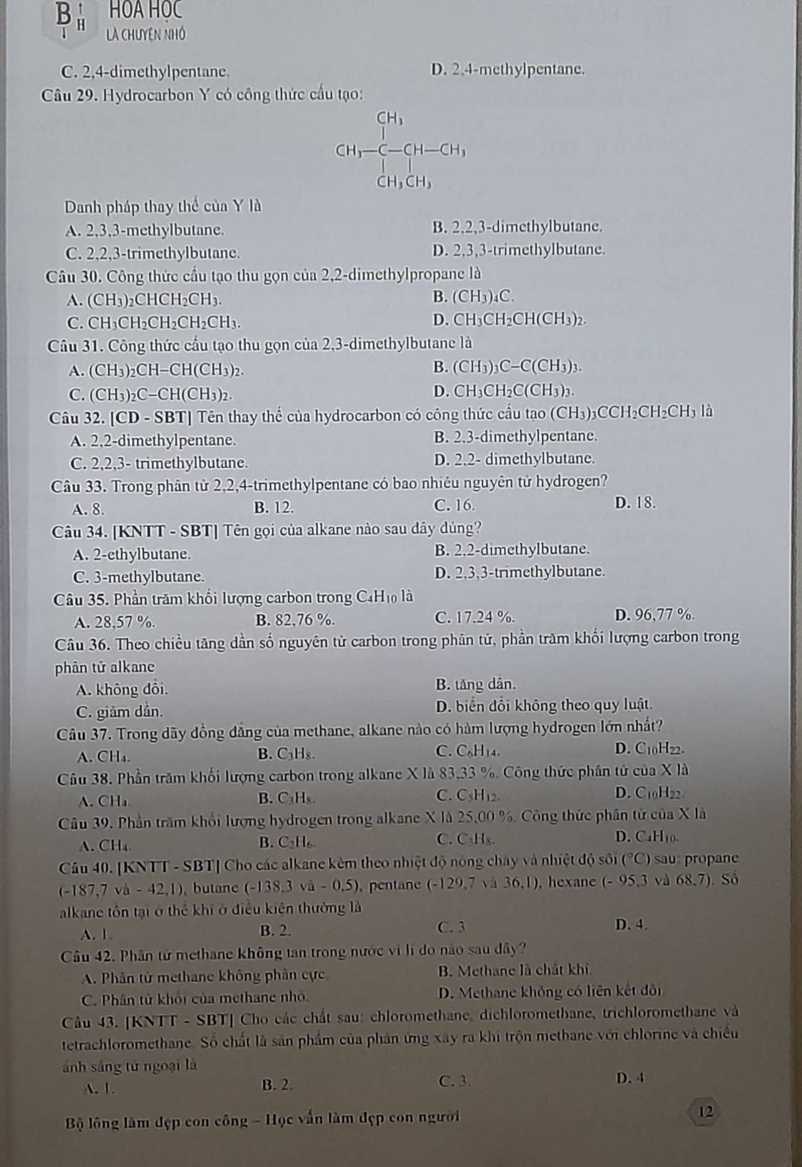 HOA HOC
LA CHUYEN NHÓ
C. 2,4-dimethylpentane. D. 2.4-methylpentane.
Câu 29. Hydrocarbon Y có công thức cầu tạo:
CH_1= CH_2=CH-CH_1, CH_1CH_2
Danh pháp thay thể của Y là
A. 2,3,3-methylbutane. B. 2,2,3-dimethylbutane.
C. 2,2,3-trimethylbutane. D. 2,3,3-trimethylbutane.
Câu 30. Công thức cầu tạo thu gọn của 2,2-dimethylpropane là
A. (CH₃)₂CHCH₂CH₃. B. (CH_3) C.
C. CH₃CH₂CH₂CH₂CH₃. D. CH₃CH₂CH(CH₃)₂.
Câu 31. Công thức cấu tạo thu gọn của 2,3-dimethylbutane là
A. (CH₃)₂CH=CH(CH₃)2. B. (CH3)₃C−C(CH3)3.
C. (CH₃)₂C-CH(CH₃)₂. D. CH₃CH₂C(CH3)3.
Câu 32. [CD - SBT] Tên thay thể của hydrocarbon có công thức cầu tạo (CH₃)₃C0 CH_2CH_2CH_31 a
A. 2,2-dimethylpentane. B. 2.3-dimethylpentane.
C. 2,2,3- trimethylbutane. D. 2.2- dimethylbutane.
Câu 33. Trong phân tử 2,2,4-trimethylpentane có bao nhiêu nguyên tử hydrogen?
A. 8. B. 12. C. 16.
D. 18.
Câu 34. [KNTT - SBT] Tên gọi của alkane nào sau dây dúng?
A. 2-ethylbutane. B. 2.2-dimethylbutane.
C. 3-methylbutane. D. 2.3,3-trimethylbutane.
Câu 35. Phần trăm khối lượng carbon trong C4H₁ là
A. 28,57 %. B. 82,76 %. C. 17.24 %. D. 96,77 %.
Câu 36. Theo chiều tăng dần số nguyên tử carbon trong phân tử, phần trăm khối lượng carbon trong
phân tử alkane
A. không đổi. B. tăng dân.
C. giảm dần. D. biển đổi không theo quy luật.
Câu 37. Trong dãy đồng dẳng của methane, alkane nào có hàm lượng hydrogen lớn nhất?
A. CH₄. B. C₃Hs. C. C_6H 4. D. C10H22.
Câu 38. Phần trăm khối lượng carbon trong alkane X là 83,33 %. Công thức phân tử của X là
A. CH₄ B. C₃Hs. C. C5H12 D. C10H22.
Câu 39. Phần trăm khổi lượng hydrogen trong alkane X là 25,00 % Công thức phân tử của X là
A. CH₄ B. C₂H₆. C. C₂H₅. D. CaH₁0.
Câu 40. [KNTT - SBT] Cho các alkane kèm theo nhiệt độ nóng chây và nhiệt độ sôi (^circ C) sau:propan
(-187,7va-42,1) ,butane (-138,3sqrt(a)-0,5) pentane (-129,7 và 36,1) , hexane (-95,3 và 68.7) Số
alkane tồn tại ở thể khí ở điều kiện thường là
A. 1. B. 2. C. 3 D. 4.
Câu 42. Phân tử methane không tan trong nước vì lí do nào sau đây?
A. Phân tử methane không phân cực B. Methane là chất khi
C. Phân tử khổi của methane nhỏ. D. Methane không có liên kết đôi
Câu 43. [KNTT - SBT] Cho các chất sau: chloromethane, dichloromethane, trichloromethane và
tetrachloromethane. Số chất là sản phẩm của phản ứng xây ra khi trộn methane với chlorine và chiều
ánh sáng từ ngoại là
A. 1. B. 2.
C. 3. D. 4
Bộ lông làm đẹp con công - Học vấn làm đẹp con người 12