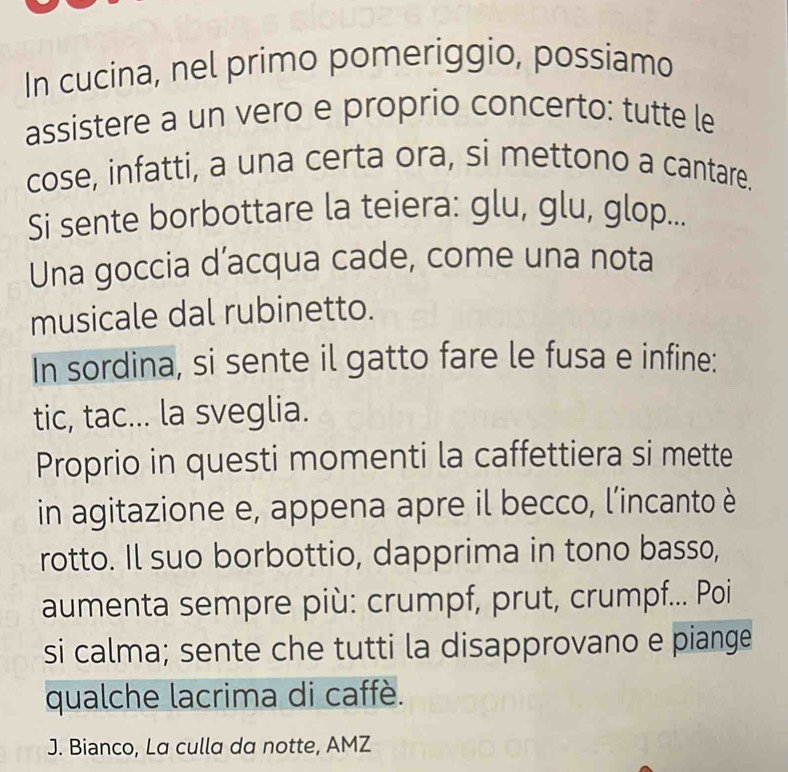 In cucina, nel primo pomeriggio, possiamo 
assistere a un vero e proprio concerto: tutte le 
cose, infatti, a una certa ora, si mettono a cantare. 
Si sente borbottare la teiera: glu, glu, glop... 
Una goccia d’acqua cade, come una nota 
musicale dal rubinetto. 
In sordina, si sente il gatto fare le fusa e infine: 
tic, tac... la sveglia. 
Proprio in questi momenti la caffettiera si mette 
in agitazione e, appena apre il becco, l’incanto è 
rotto. Il suo borbottio, dapprima in tono basso, 
aumenta sempre più: crumpf, prut, crumpf... Poi 
si calma; sente che tutti la disapprovano e piange 
qualche lacrima di caffè. 
J. Bianco, La culla da notte, AMZ