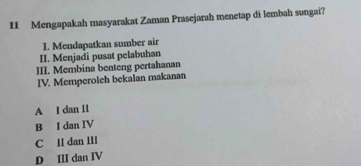 Mengapakah masyarakat Zaman Prasejarah menetap di lembah sungai?
I. Mendapatkan sumber air
II. Menjadi pusat pelabuhan
III. Membina benteng pertahanan
IV. Memperoleh bekalan makanan
A l dan 1I
B I dan IV
C ll dan III
D III dan IV