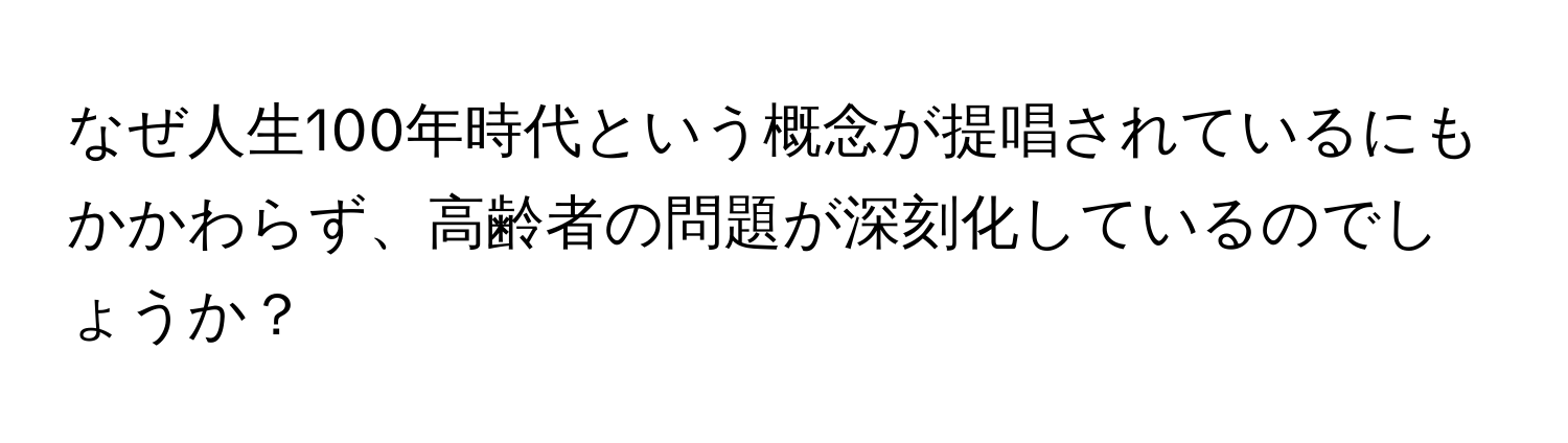 なぜ人生100年時代という概念が提唱されているにもかかわらず、高齢者の問題が深刻化しているのでしょうか？