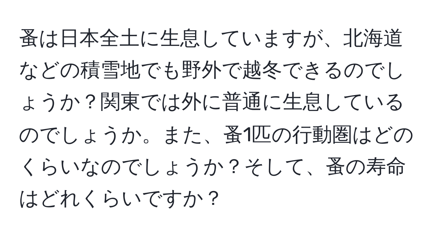 蚤は日本全土に生息していますが、北海道などの積雪地でも野外で越冬できるのでしょうか？関東では外に普通に生息しているのでしょうか。また、蚤1匹の行動圏はどのくらいなのでしょうか？そして、蚤の寿命はどれくらいですか？