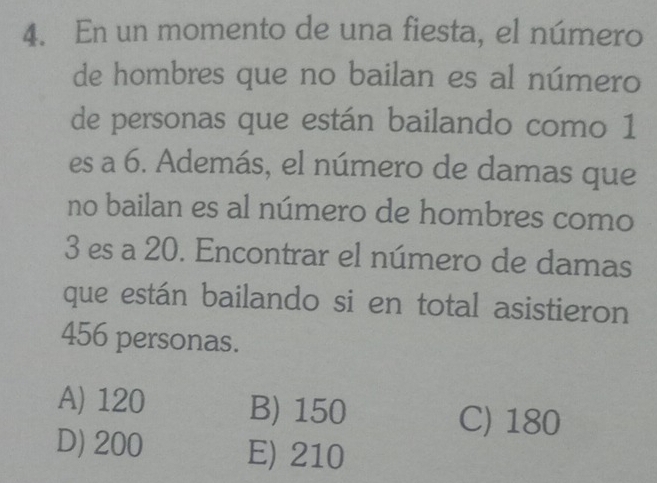 En un momento de una fiesta, el número
de hombres que no bailan es al número
de personas que están bailando como 1
es a 6. Además, el número de damas que
no bailan es al número de hombres como
3 es a 20. Encontrar el número de damas
que están bailando si en total asistieron
456 personas.
A) 120 B) 150
C) 180
D) 200 E) 210