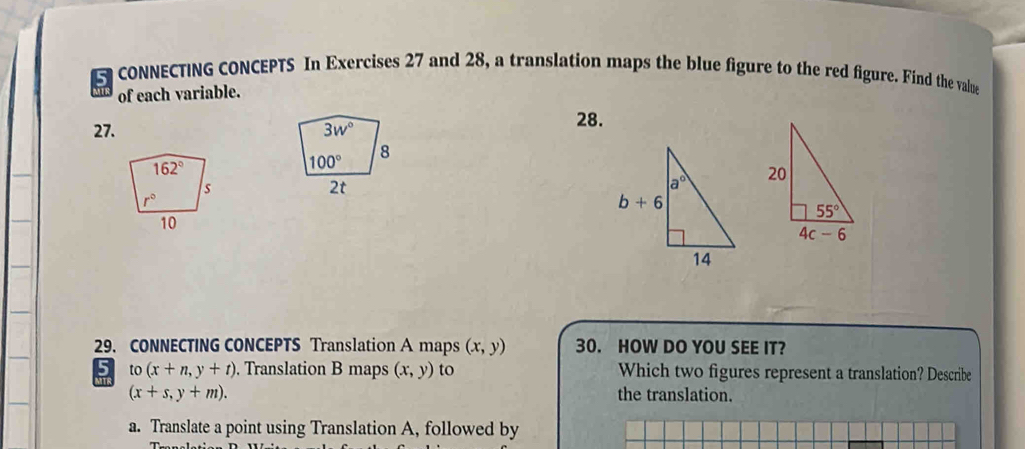 CONNECTING CONCEPTS In Exercises 27 and 28, a translation maps the blue figure to the red figure. Find the value
of each variable.
27. 3w°
28.
8
100°
2t
29. CONNECTING CONCEPTS Translation A maps (x,y) 30. HOW DO YOU SEE IT?
to(x+n,y+t). Translation B maps (x,y) to Which two figures represent a translation? Describe
(x+s,y+m). the translation.
a. Translate a point using Translation A, followed by