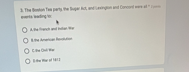 The Boston Tea party, the Sugar Act, and Lexington and Concord were all * 2 points
events leading to:
A.the French and Indian War
B.the American Revolution
C.the Civil War
D.the War of 1812