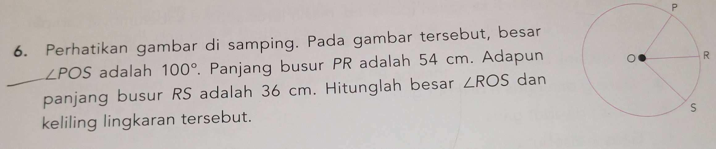 P
6. Perhatikan gambar di samping. Pada gambar tersebut, besar
∠ POS adalah 100°. Panjang busur PR adalah 54 cm. Adapun 
panjang busur RS adalah 36 cm. Hitunglah besar ∠ ROS dan 
keliling lingkaran tersebut.